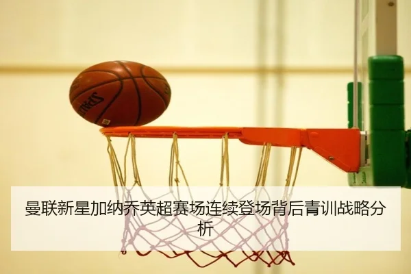 曼联新星加纳乔英超赛场连续登场背后青训战略分析
